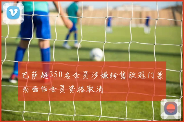 巴萨超350名会员涉嫌转售欧冠门票或面临会员资格取消