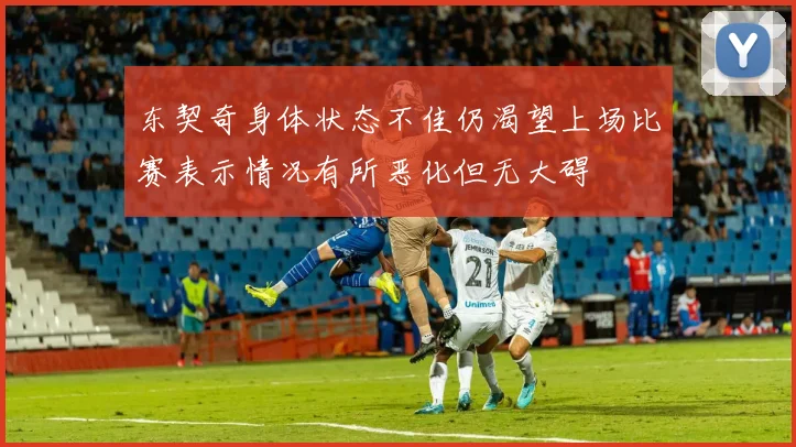 东契奇身体状态不佳仍渴望上场比赛表示情况有所恶化但无大碍