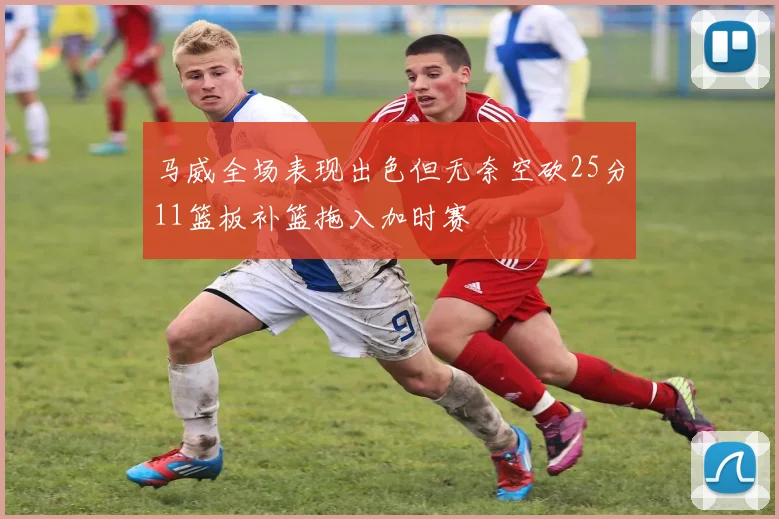 马威全场表现出色但无奈空砍25分11篮板补篮拖入加时赛