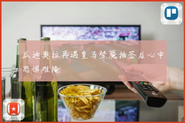 瓜迪奥拉再遇皇马梦魇抽签后心中恐惧难掩