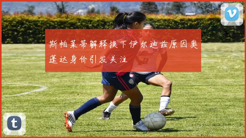 斯帕莱蒂解释换下伊尔迪兹原因奥蓬达身价引发关注