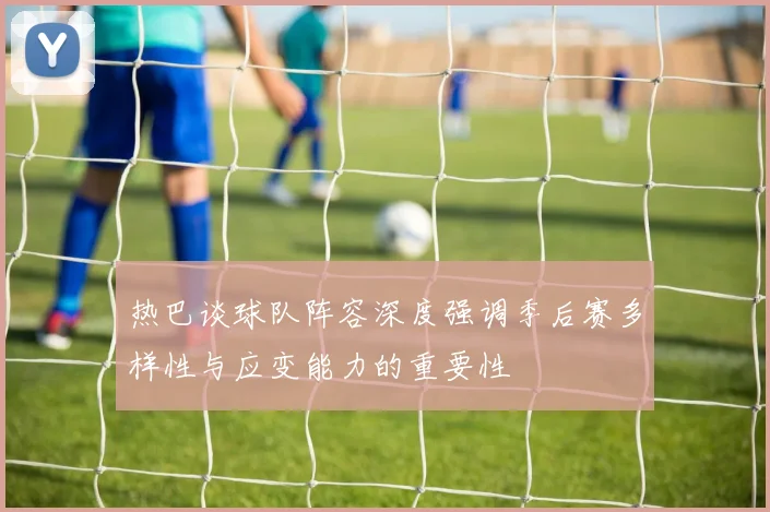 热巴谈球队阵容深度强调季后赛多样性与应变能力的重要性