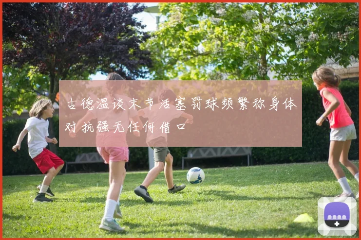 古德温谈末节活塞罚球频繁称身体对抗强无任何借口