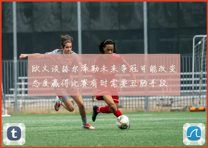 欧文谈赫尔泽勒未来争冠可能改变态度赢得比赛有时需要丑陋手段