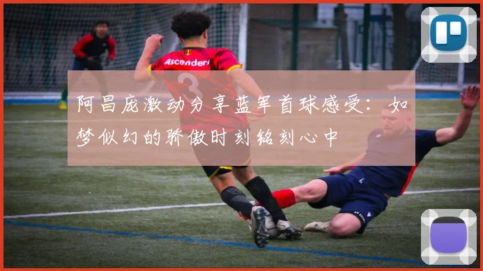 阿昌庞激动分享蓝军首球感受：如梦似幻的骄傲时刻铭刻心中