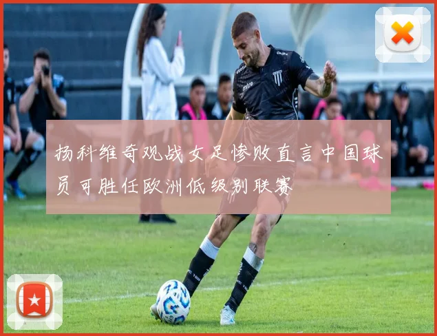 扬科维奇观战女足惨败直言中国球员可胜任欧洲低级别联赛