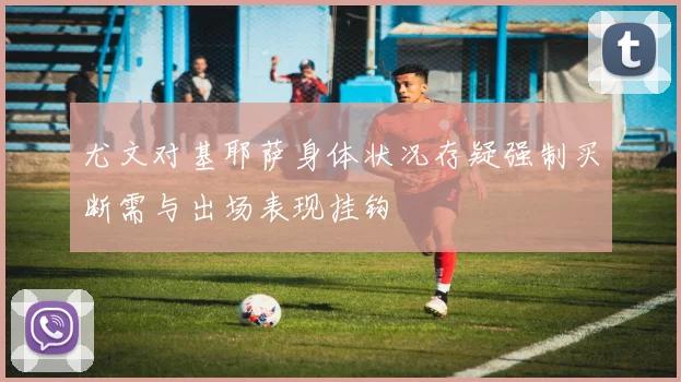 尤文对基耶萨身体状况存疑强制买断需与出场表现挂钩