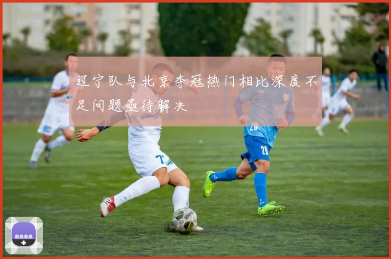 辽宁队与北京夺冠热门相比深度不足问题亟待解决