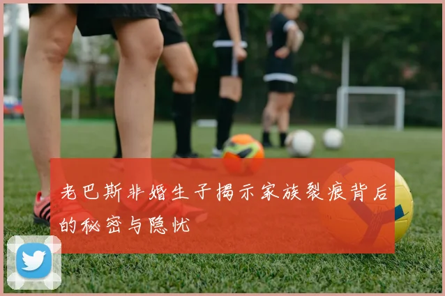 老巴斯非婚生子揭示家族裂痕背后的秘密与隐忧