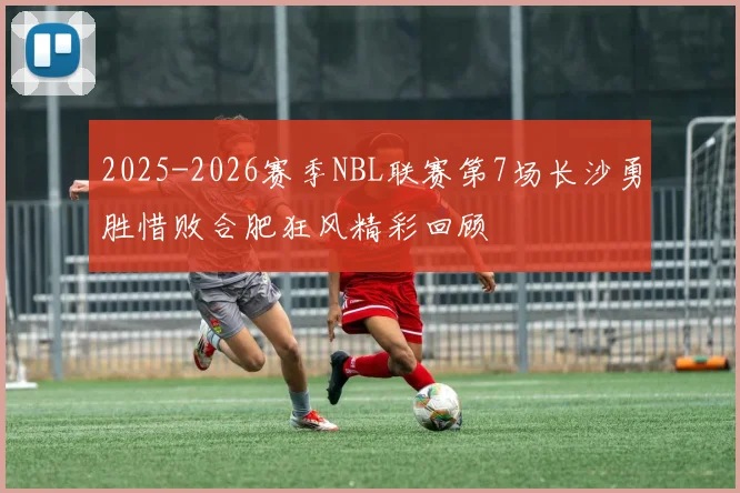 2025-2026赛季NBL联赛第7场长沙勇胜惜败合肥狂风精彩回顾