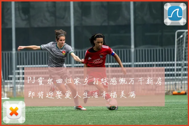 PJ霍尔回归家乡打球感慨万千新房即将迎娶爱人生活幸福美满