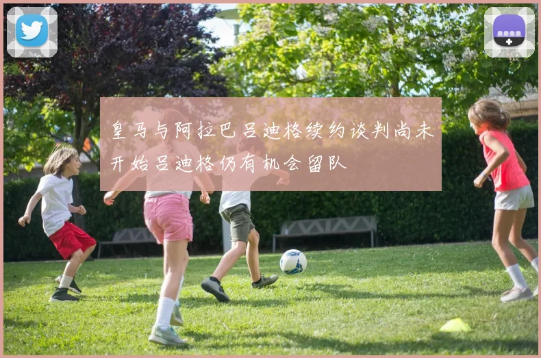 皇马与阿拉巴吕迪格续约谈判尚未开始吕迪格仍有机会留队