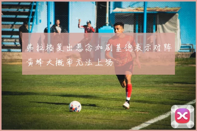 弗拉格复出悬念加剧基德表示对阵黄蜂大概率无法上场