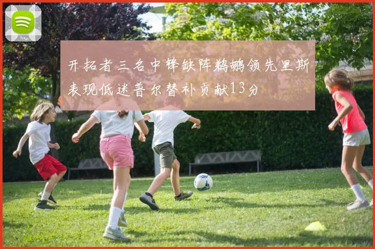 开拓者三名中锋缺阵鹈鹕领先里斯表现低迷普尔替补贡献13分