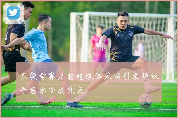 东契奇赛后拒绝媒体采访引发热议手感冰冷成焦点