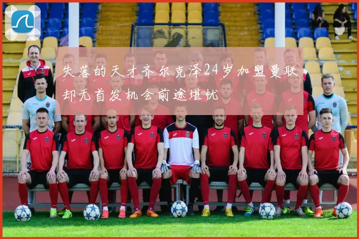 失落的天才齐尔克泽24岁加盟曼联却无首发机会前途堪忧
