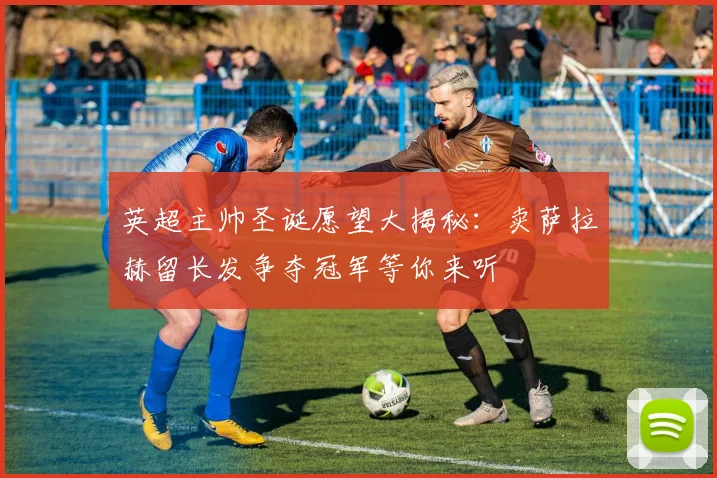 英超主帅圣诞愿望大揭秘：卖萨拉赫留长发争夺冠军等你来听