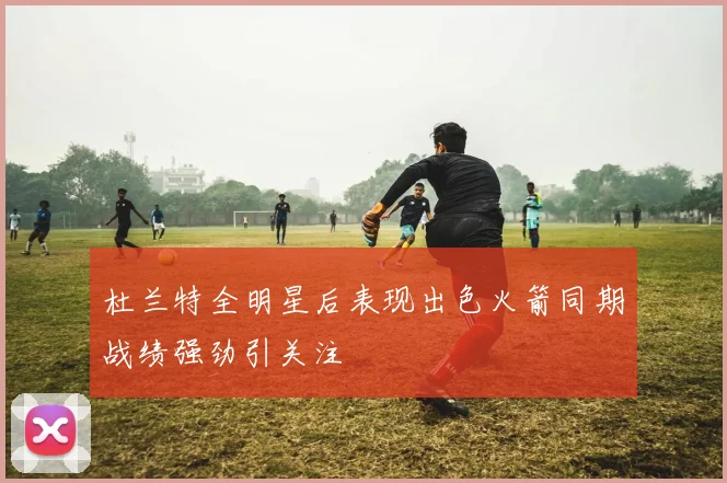 杜兰特全明星后表现出色火箭同期战绩强劲引关注