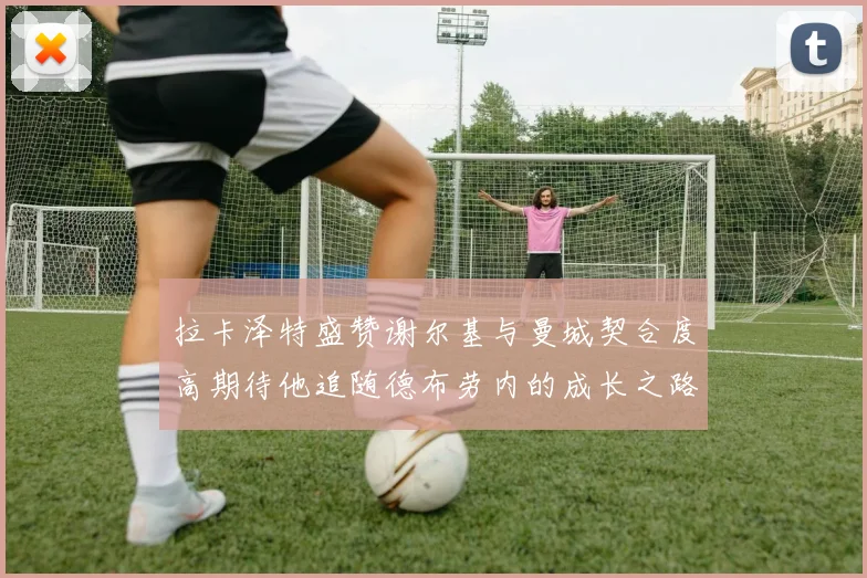 拉卡泽特盛赞谢尔基与曼城契合度高期待他追随德布劳内的成长之路