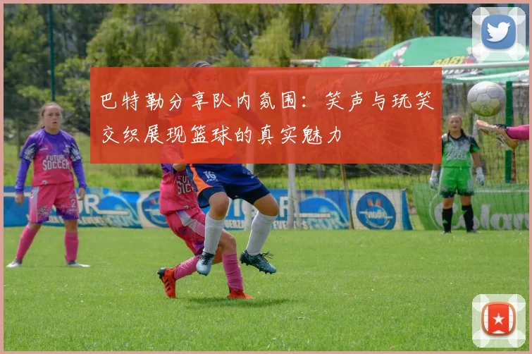 巴特勒分享队内氛围：笑声与玩笑交织展现篮球的真实魅力