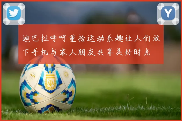 迪巴拉呼吁重拾运动乐趣让人们放下手机与家人朋友共享美好时光