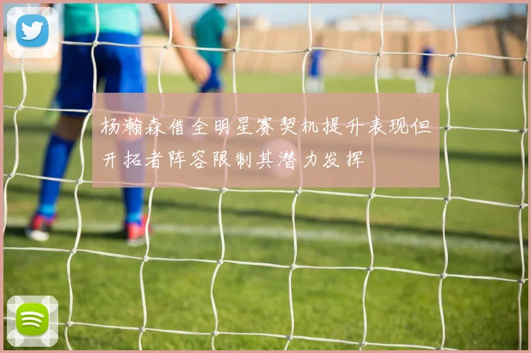 杨瀚森借全明星赛契机提升表现但开拓者阵容限制其潜力发挥