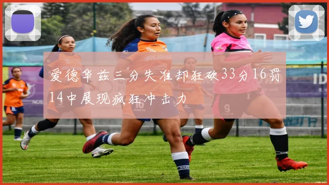 爱德华兹三分失准却狂砍33分16罚14中展现疯狂冲击力