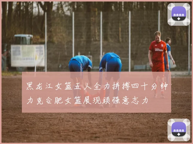 黑龙江女篮五人全力拼搏四十分钟力克合肥女篮展现顽强意志力