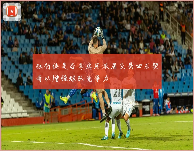 独行侠是否考虑用浓眉交易回东契奇以增强球队竞争力