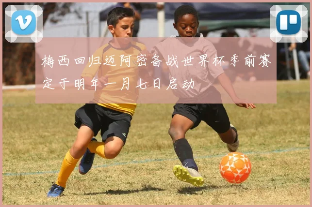 梅西回归迈阿密备战世界杯季前赛定于明年一月七日启动