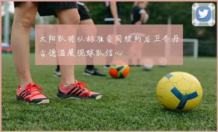 太阳队将以标准合同续约后卫乔丹古德温展现球队信心