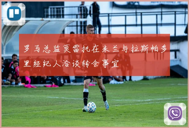 罗马总监莫雷托在米兰与拉斯帕多里经纪人洽谈转会事宜