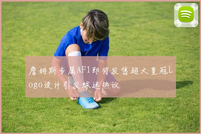 詹姆斯专属AF1即将发售超大皇冠Logo设计引发球迷热议